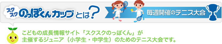 毎週開催のテニス大会スクスクのっぽくんカップとは？こどもの成長情報サイト「スクスクのっぽくん」が
    主催するジュニア（小学生・中学生）のためのテニス大会です。